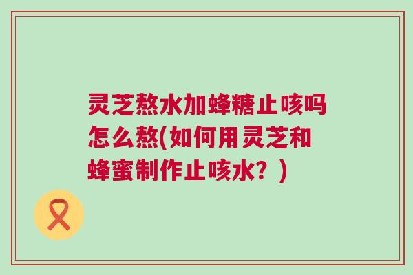 灵芝熬水加蜂糖止咳吗怎么熬(如何用灵芝和蜂蜜制作止咳水？)