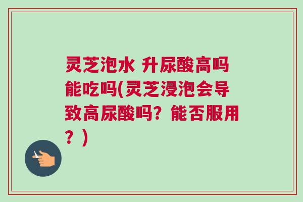 灵芝泡水 升尿酸高吗能吃吗(灵芝浸泡会导致高尿酸吗？能否服用？)