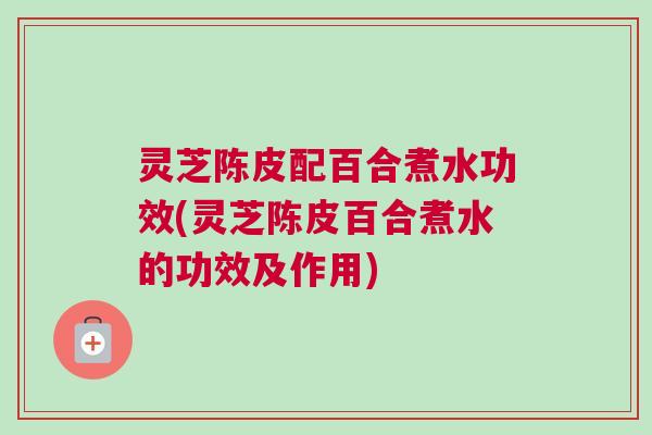 灵芝陈皮配百合煮水功效(灵芝陈皮百合煮水的功效及作用) 灵芝陈皮配百合煮水功效(灵芝陈皮百合煮水的功效及作用)