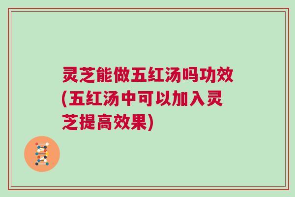 灵芝能做五红汤吗功效(五红汤中可以加入灵芝提高效果)