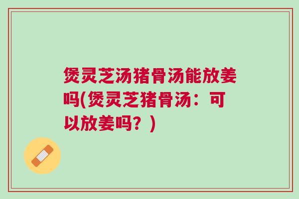煲灵芝汤猪骨汤能放姜吗(煲灵芝猪骨汤:可以放姜吗?) 煲灵芝汤猪骨汤能放姜吗(煲灵芝猪骨汤:可以放姜吗?)