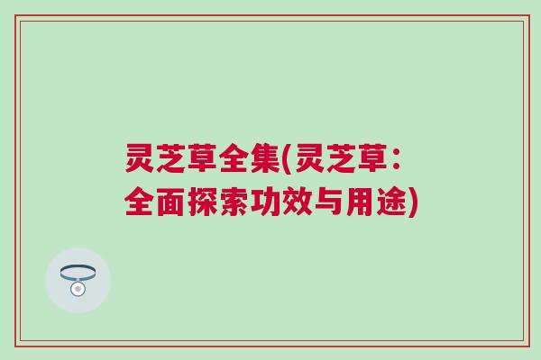 灵芝草全集(灵芝草:全面探索功效与用途) 灵芝草全集(灵芝草:全面探索功效与用途)