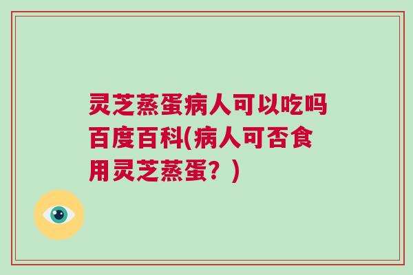灵芝蒸蛋病人可以吃吗百度百科(病人可否食用灵芝蒸蛋？)