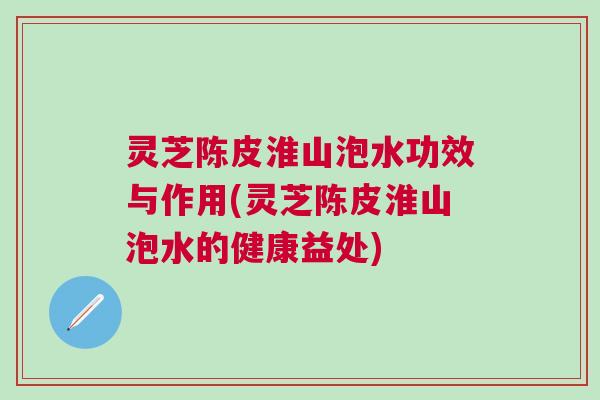 灵芝陈皮淮山泡水功效与作用(灵芝陈皮淮山泡水的健康益处)