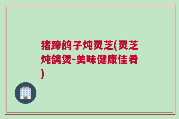 猪蹄鸽子炖灵芝(灵芝炖鸽煲-美味健康佳肴)