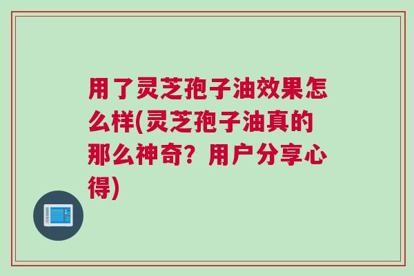 用了灵芝孢子油效果怎么样(灵芝孢子油真的那么神奇？用户分享心得)