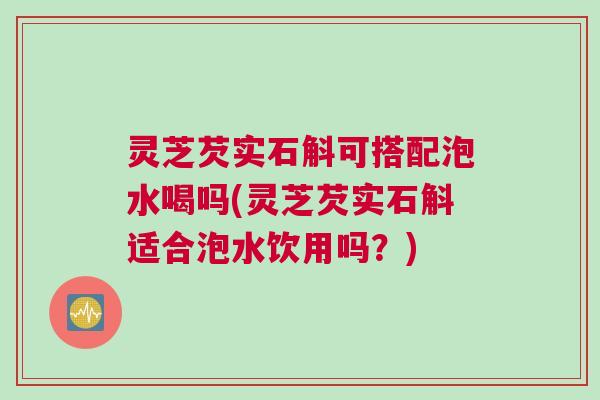 灵芝芡实石斛可搭配泡水喝吗(灵芝芡实石斛适合泡水饮用吗?) 灵芝芡实石斛可搭配泡水喝吗(灵芝芡实石斛适合泡水饮用吗?)