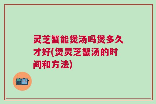 灵芝蟹能煲汤吗煲多久才好(煲灵芝蟹汤的时间和方法) 灵芝蟹能煲汤吗煲多久才好(煲灵芝蟹汤的时间和方法)