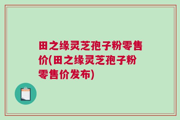 田之缘灵芝孢子粉零售价(田之缘灵芝孢子粉零售价发布) 田之缘灵芝孢子粉零售价(田之缘灵芝孢子粉零售价发布)