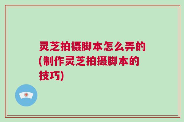 灵芝拍摄脚本怎么弄的(制作灵芝拍摄脚本的技巧)