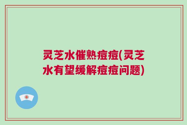灵芝水催熟痘痘(灵芝水有望缓解痘痘问题) 灵芝水催熟痘痘(灵芝水有望缓解痘痘问题)
