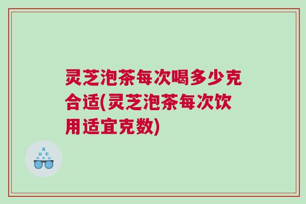 灵芝泡茶每次喝多少克合适(灵芝泡茶每次饮用适宜克数)