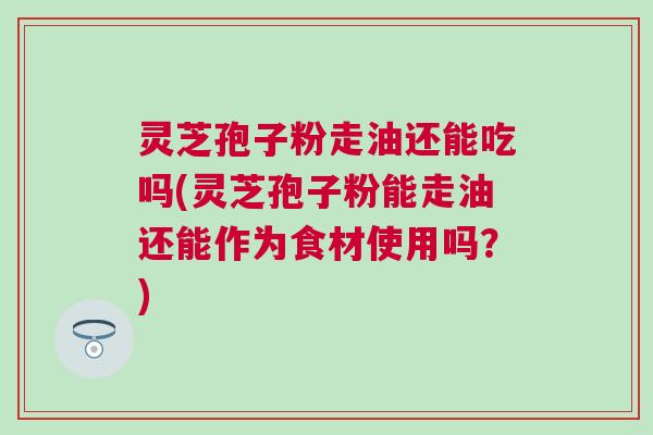 灵芝孢子粉走油还能吃吗(灵芝孢子粉能走油还能作为食材使用吗?) 灵芝孢子粉走油还能吃吗(灵芝孢子粉能走油还能作为食材使用吗?)
