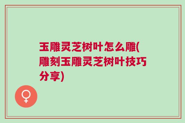 玉雕灵芝树叶怎么雕(雕刻玉雕灵芝树叶技巧分享)