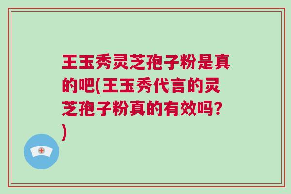 王玉秀灵芝孢子粉是真的吧(王玉秀代言的灵芝孢子粉真的有效吗？)