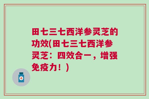 田七三七西洋参灵芝的功效(田七三七西洋参灵芝：四效合一，增强免疫力！)