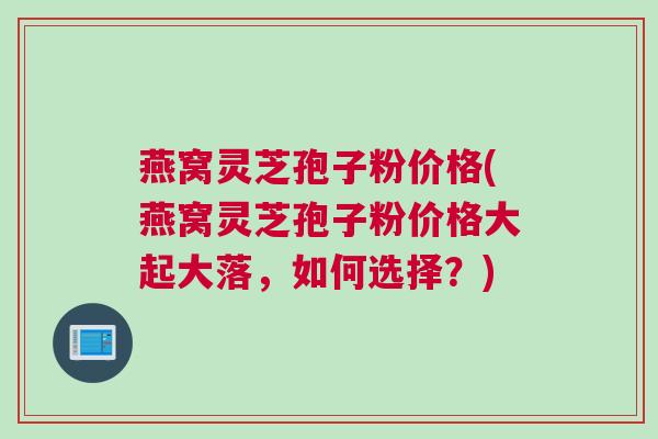 燕窝灵芝孢子粉价格(燕窝灵芝孢子粉价格大起大落,如何选择?) 燕窝灵芝孢子粉价格(燕窝灵芝孢子粉价格大起大落,如何选择?)