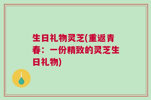 生日礼物灵芝(重返青春：一份精致的灵芝生日礼物)