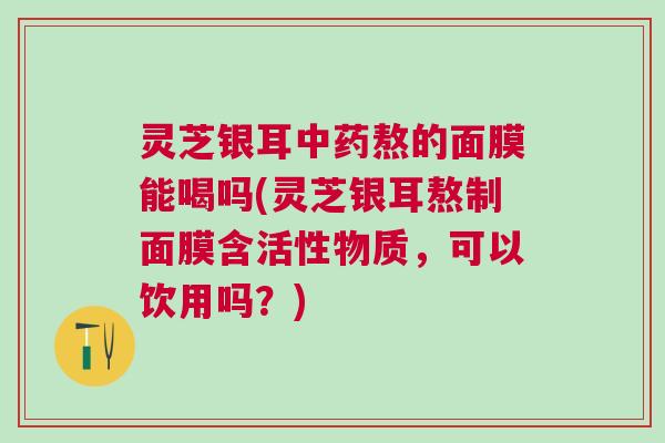 灵芝银耳中药熬的面膜能喝吗(灵芝银耳熬制面膜含活性物质，可以饮用吗？)