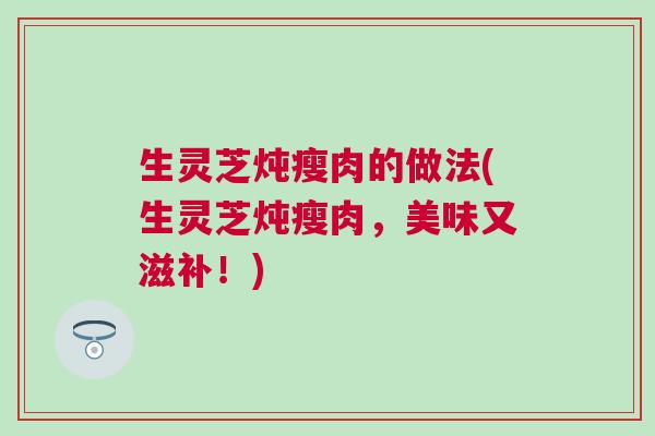 生灵芝炖瘦肉的做法(生灵芝炖瘦肉，美味又滋补！)