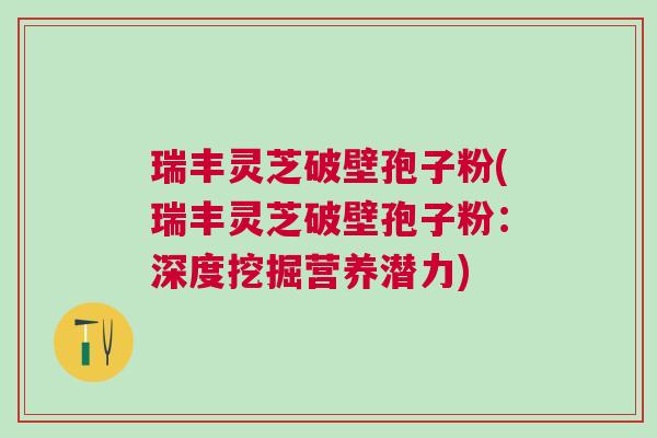 瑞丰灵芝破壁孢子粉(瑞丰灵芝破壁孢子粉：深度挖掘营养潜力)