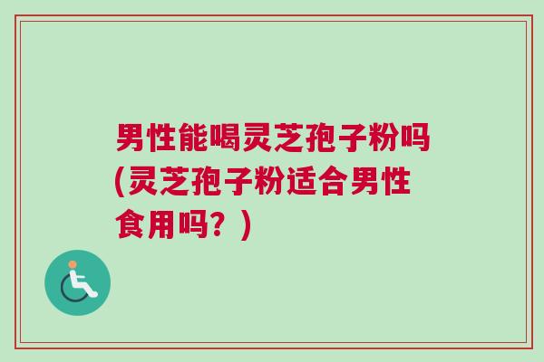 男性能喝灵芝孢子粉吗(灵芝孢子粉适合男性食用吗？)