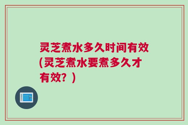 灵芝煮水多久时间有效(灵芝煮水要煮多久才有效？)