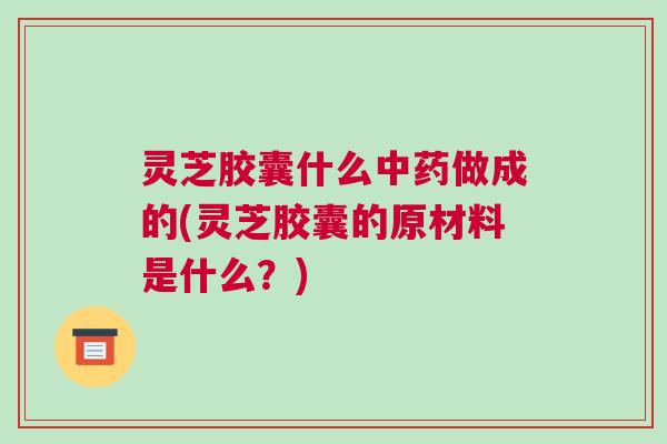 灵芝胶囊什么中药做成的(灵芝胶囊的原材料是什么？)
