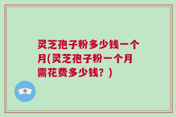 灵芝孢子粉多少钱一个月(灵芝孢子粉一个月需花费多少钱？)