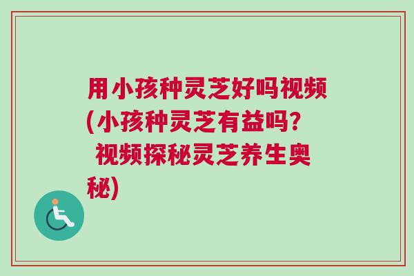 用小孩种灵芝好吗视频(小孩种灵芝有益吗？ 视频探秘灵芝养生奥秘)
