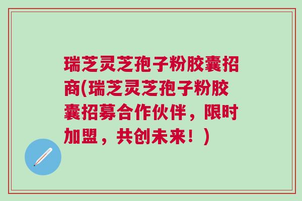 瑞芝灵芝孢子粉胶囊招商(瑞芝灵芝孢子粉胶囊招募合作伙伴，限时加盟，共创未来！)