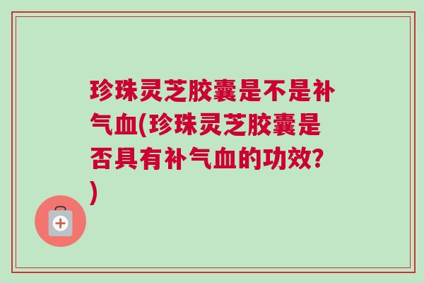 珍珠灵芝胶囊是不是补气血(珍珠灵芝胶囊是否具有补气血的功效？)
