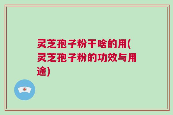 灵芝孢子粉干啥的用(灵芝孢子粉的功效与用途)