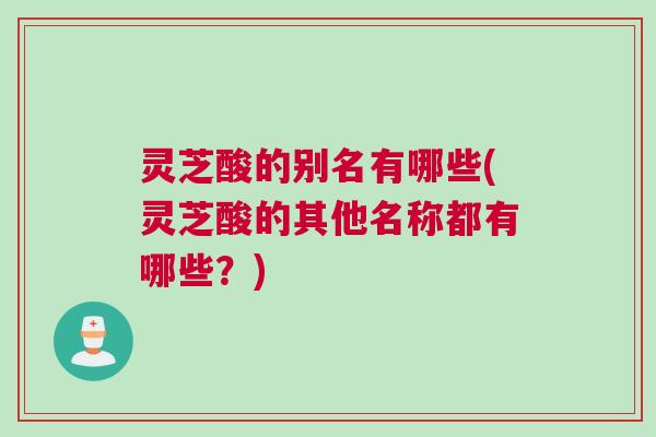 灵芝酸的别名有哪些(灵芝酸的其他名称都有哪些?) 灵芝酸的别名有哪些(灵芝酸的其他名称都有哪些?)