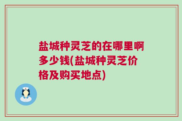 盐城种灵芝的在哪里啊多少钱(盐城种灵芝价格及购买地点)