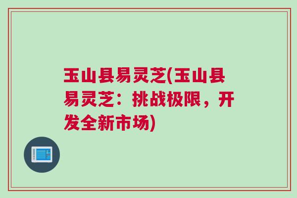 玉山县易灵芝(玉山县易灵芝：挑战极限，开发全新市场)