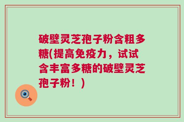 破壁灵芝孢子粉含粗多糖(提高免疫力，试试含丰富多糖的破壁灵芝孢子粉！)