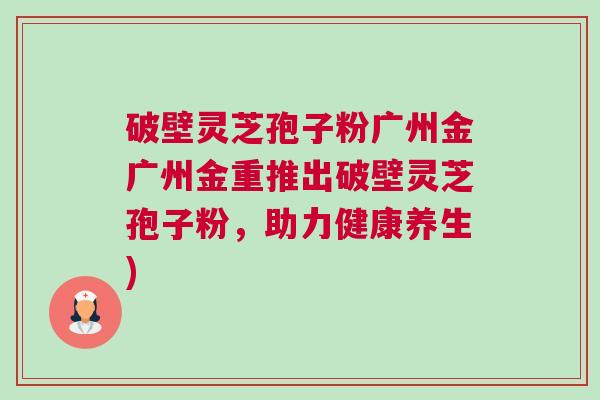 破壁灵芝孢子粉广州金广州金重推出破壁灵芝孢子粉,助力健康养生) 破壁灵芝孢子粉广州金广州金重推出破壁灵芝孢子粉,助力健康养生)