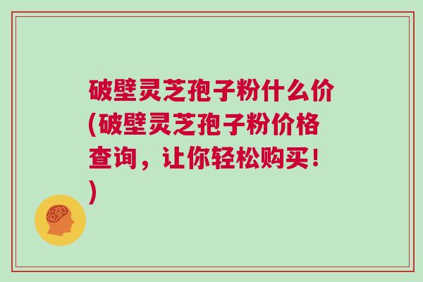 破壁灵芝孢子粉什么价(破壁灵芝孢子粉价格查询,让你轻松购买!) 破壁灵芝孢子粉什么价(破壁灵芝孢子粉价格查询,让你轻松购买!)