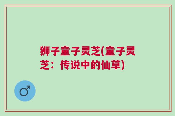 狮子童子灵芝(童子灵芝：传说中的仙草)