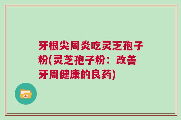 牙根尖周炎吃灵芝孢子粉(灵芝孢子粉:改善牙周健康的良药) 牙根尖周炎吃灵芝孢子粉(灵芝孢子粉:改善牙周健康的良药)