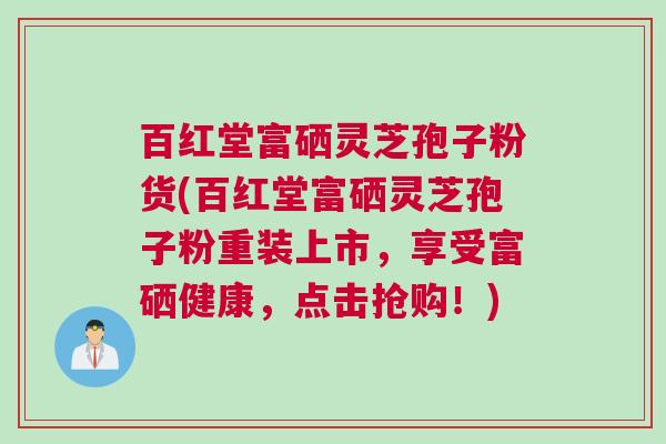 百红堂富硒灵芝孢子粉货(百红堂富硒灵芝孢子粉重装上市，享受富硒健康，点击抢购！)