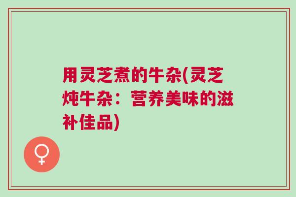 用灵芝煮的牛杂(灵芝炖牛杂：营养美味的滋补佳品)