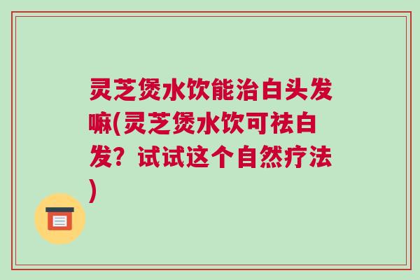 灵芝煲水饮能治白头发嘛(灵芝煲水饮可祛白发？试试这个自然疗法)