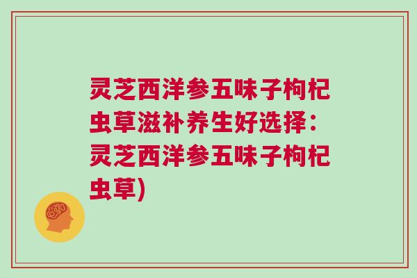 灵芝西洋参五味子枸杞虫草滋补养生好选择:灵芝西洋参五味子枸杞虫草) 灵芝西洋参五味子枸杞虫草滋补养生好选择:灵芝西洋参五味子枸杞虫草)