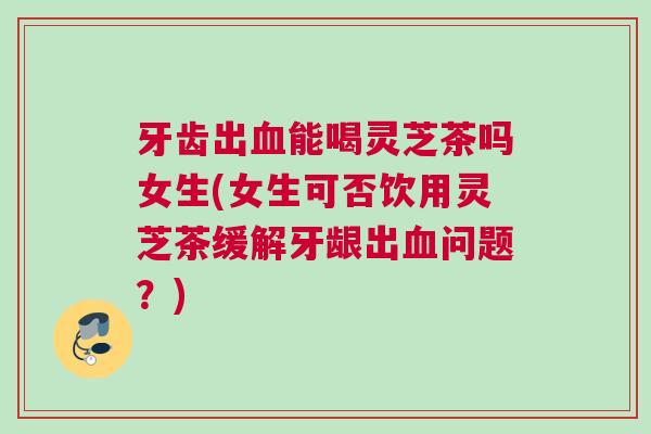 牙齿出血能喝灵芝茶吗女生(女生可否饮用灵芝茶缓解牙龈出血问题？)