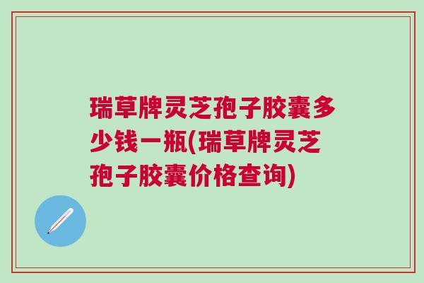 瑞草牌灵芝孢子胶囊多少钱一瓶(瑞草牌灵芝孢子胶囊价格查询)