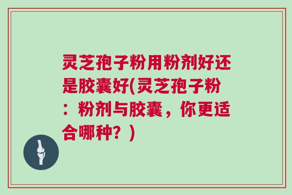 灵芝孢子粉用粉剂好还是胶囊好(灵芝孢子粉：粉剂与胶囊，你更适合哪种？)