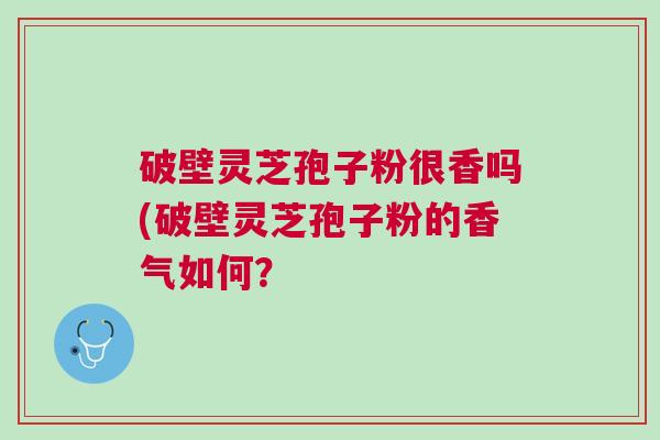 破壁灵芝孢子粉很香吗(破壁灵芝孢子粉的香气如何? 破壁灵芝孢子粉很香吗(破壁灵芝孢子粉的香气如何?