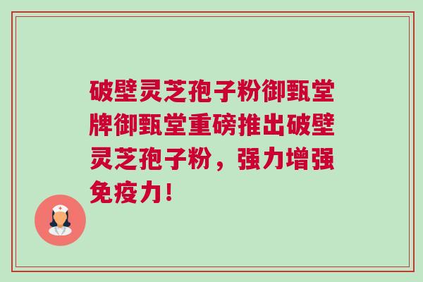 破壁灵芝孢子粉御甄堂牌御甄堂重磅推出破壁灵芝孢子粉,强力增强免疫力! 破壁灵芝孢子粉御甄堂牌御甄堂重磅推出破壁灵芝孢子粉,强力增强免疫力!